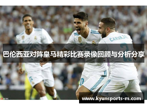 巴伦西亚对阵皇马精彩比赛录像回顾与分析分享
